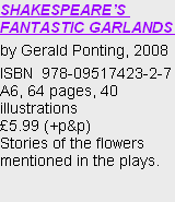 SHAKESPEARE’S FANTASTIC GARLANDS 
by Gerald Ponting, 2008
ISBN  978-09517423-2-7
A6, 64 pages, 40 illustrations
£5.99 (+p&p)
Stories of the flowers mentioned in the plays.